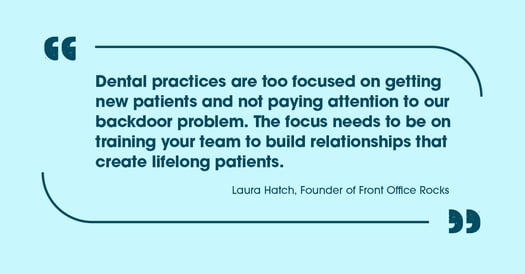 Quote: Dental practices are too focused on getting new patients and not paying attention to our backdoor problems. The focus needs to be on training your team to build relationships that create lifelong patients.